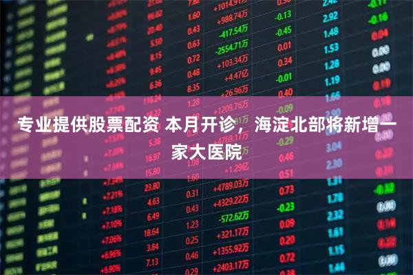 专业提供股票配资 本月开诊，海淀北部将新增一家大医院