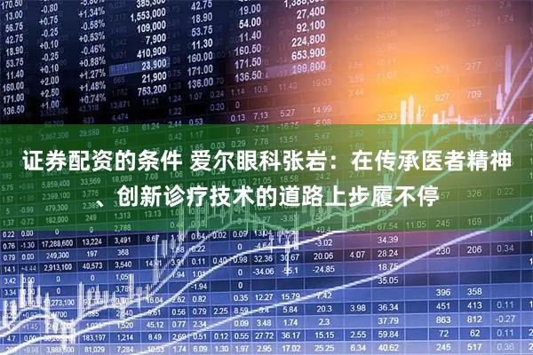 证券配资的条件 爱尔眼科张岩：在传承医者精神、创新诊疗技术的道路上步履不停
