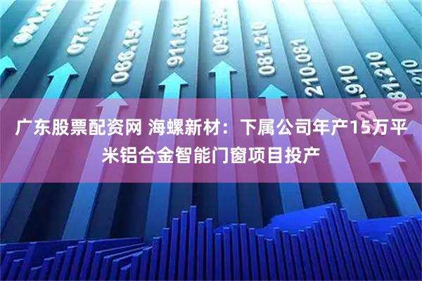 广东股票配资网 海螺新材：下属公司年产15万平米铝合金智能门窗项目投产