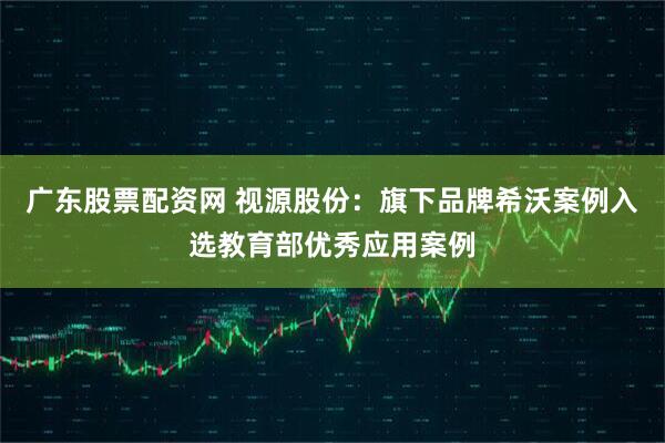 广东股票配资网 视源股份：旗下品牌希沃案例入选教育部优秀应用案例