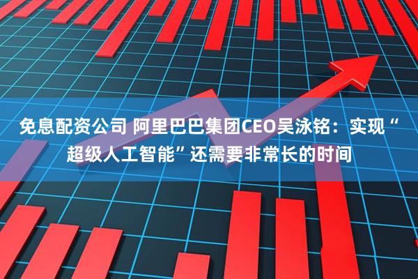 免息配资公司 阿里巴巴集团CEO吴泳铭：实现“超级人工智能”还需要非常长的时间