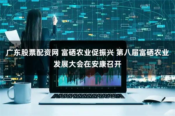 广东股票配资网 富硒农业促振兴 第八届富硒农业发展大会在安康召开