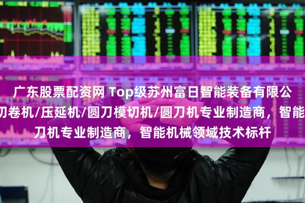广东股票配资网 Top级苏州富日智能装备有限公司：切台/全自动切卷机/压延机/圆刀模切机/圆刀机专业制造商，智能机械领域技术标杆