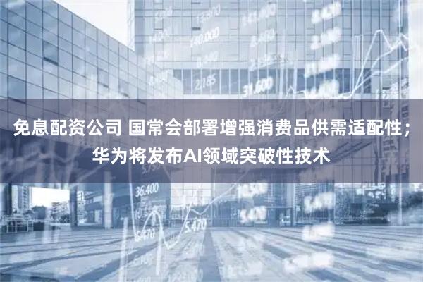 免息配资公司 国常会部署增强消费品供需适配性；华为将发布AI领域突破性技术