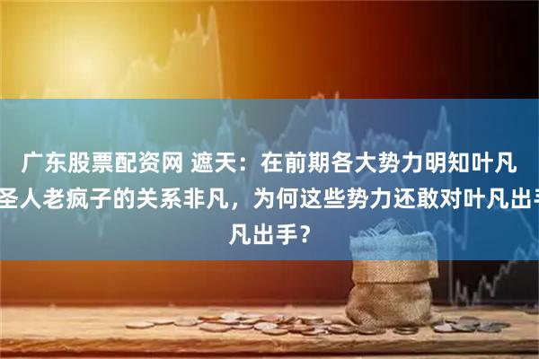 广东股票配资网 遮天：在前期各大势力明知叶凡和圣人老疯子的关系非凡，为何这些势力还敢对叶凡出手？