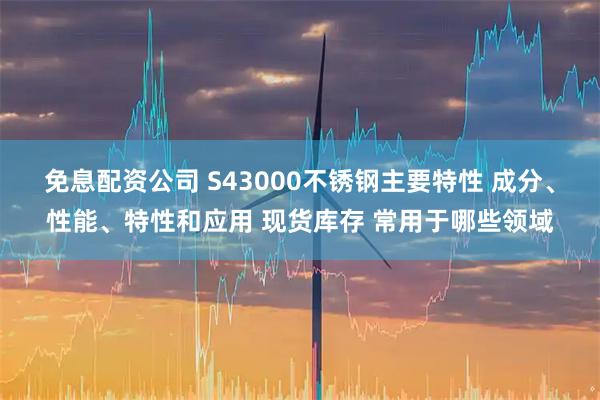 免息配资公司 S43000不锈钢主要特性 成分、性能、特性和应用 现货库存 常用于哪些领域