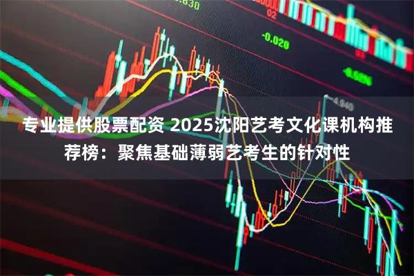 专业提供股票配资 2025沈阳艺考文化课机构推荐榜：聚焦基础薄弱艺考生的针对性