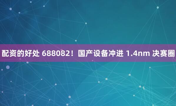 配资的好处 688082！国产设备冲进 1.4nm 决赛圈