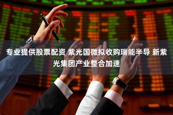 专业提供股票配资 紫光国微拟收购瑞能半导 新紫光集团产业整合加速