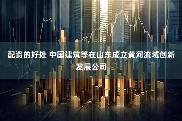 配资的好处 中国建筑等在山东成立黄河流域创新发展公司