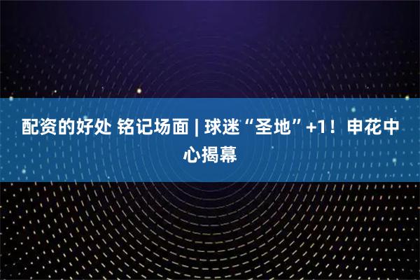 配资的好处 铭记场面 | 球迷“圣地”+1！申花中心揭幕