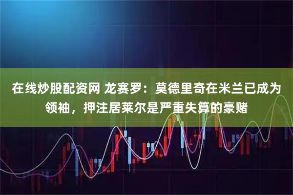 在线炒股配资网 龙赛罗：莫德里奇在米兰已成为领袖，押注居莱尔是严重失算的豪赌