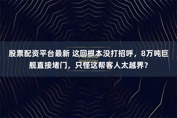 股票配资平台最新 这回根本没打招呼，8万吨巨舰直接堵门，只怪这帮客人太越界？