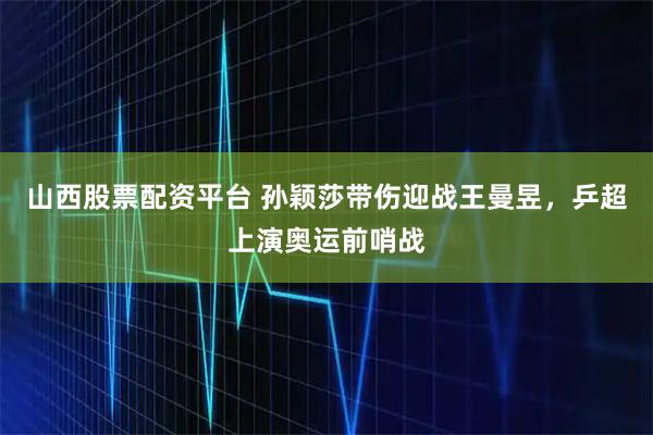 山西股票配资平台 孙颖莎带伤迎战王曼昱，乒超上演奥运前哨战
