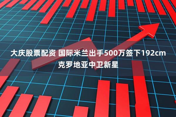 大庆股票配资 国际米兰出手500万签下192cm克罗地亚中卫新星