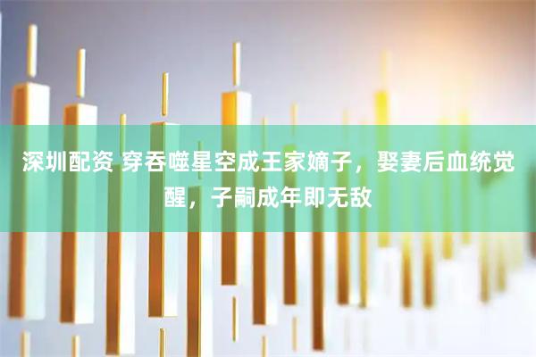 深圳配资 穿吞噬星空成王家嫡子，娶妻后血统觉醒，子嗣成年即无敌