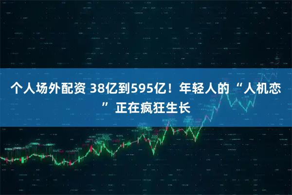 个人场外配资 38亿到595亿！年轻人的 “人机恋” 正在疯狂生长