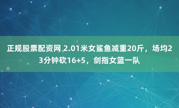 正规股票配资网 2.01米女鲨鱼减重20斤，场均23分钟砍16+5，剑指女篮一队