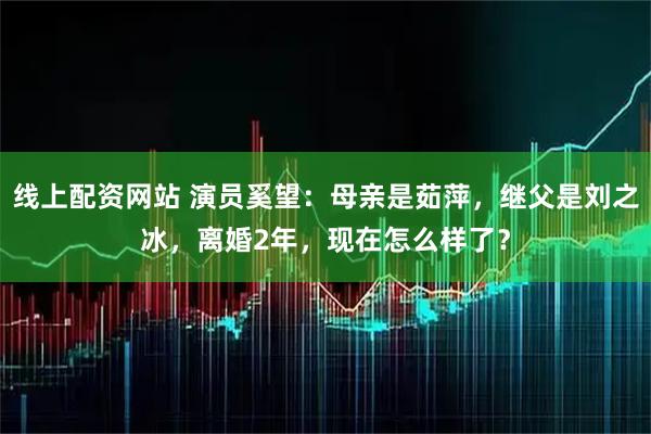 线上配资网站 演员奚望：母亲是茹萍，继父是刘之冰，离婚2年，现在怎么样了？