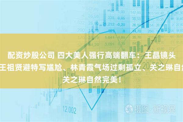 配资炒股公司 四大美人强行高端翻车：王晶镜头真相，王祖贤避特写尴尬、林青霞气场过剩孤立、关之琳自然完美！