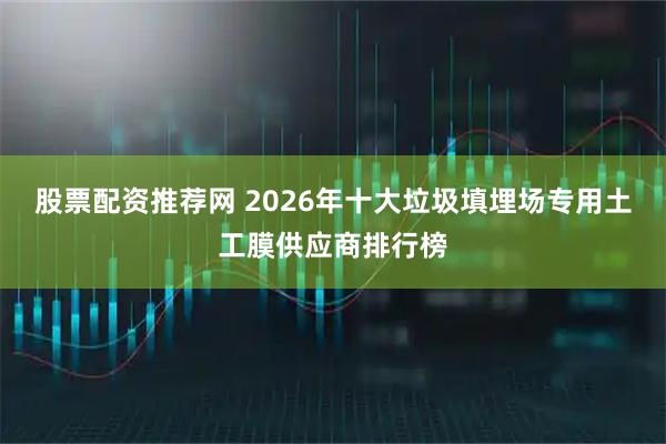 股票配资推荐网 2026年十大垃圾填埋场专用土工膜供应商排行榜