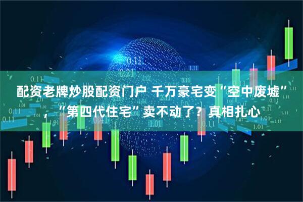 配资老牌炒股配资门户 千万豪宅变“空中废墟”，“第四代住宅”卖不动了？真相扎心
