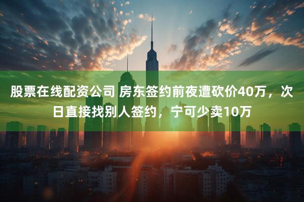 股票在线配资公司 房东签约前夜遭砍价40万，次日直接找别人签约，宁可少卖10万