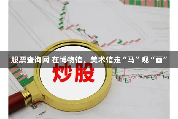 股票查询网 在博物馆、美术馆走“马”观“画”