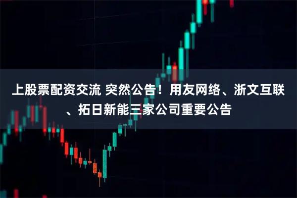 上股票配资交流 突然公告！用友网络、浙文互联、拓日新能三家公司重要公告