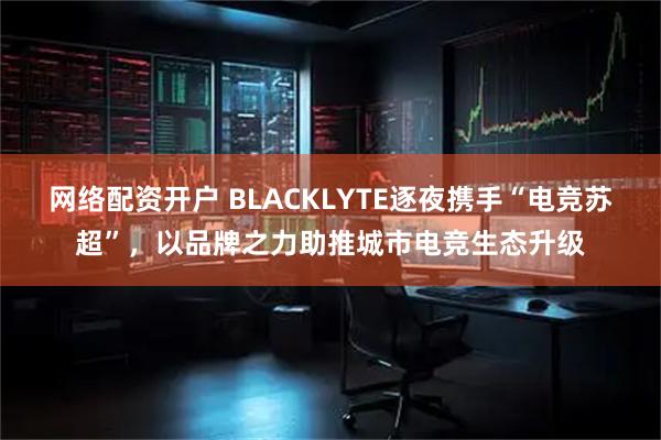 网络配资开户 BLACKLYTE逐夜携手“电竞苏超”，以品牌之力助推城市电竞生态升级
