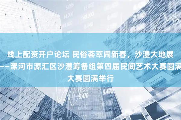 线上配资开户论坛 民俗荟萃闹新春，沙澧大地展雄风——漯河市源汇区沙澧筹备组第四届民间艺术大赛圆满举行