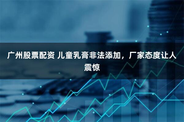 广州股票配资 儿童乳膏非法添加，厂家态度让人震惊