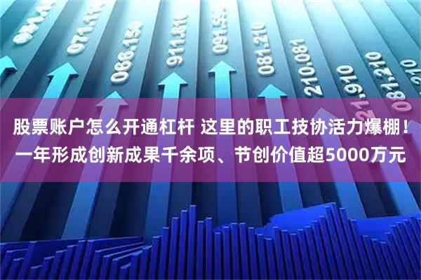 股票账户怎么开通杠杆 这里的职工技协活力爆棚！一年形成创新成果千余项、节创价值超5000万元