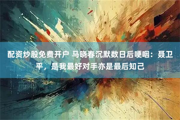 配资炒股免费开户 马晓春沉默数日后哽咽:聂卫平,是我最好对手亦是最后知己