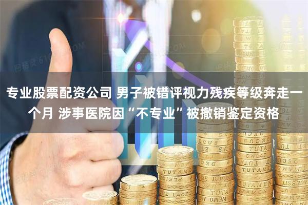专业股票配资公司 男子被错评视力残疾等级奔走一个月 涉事医院因“不专业”被撤销鉴定资格