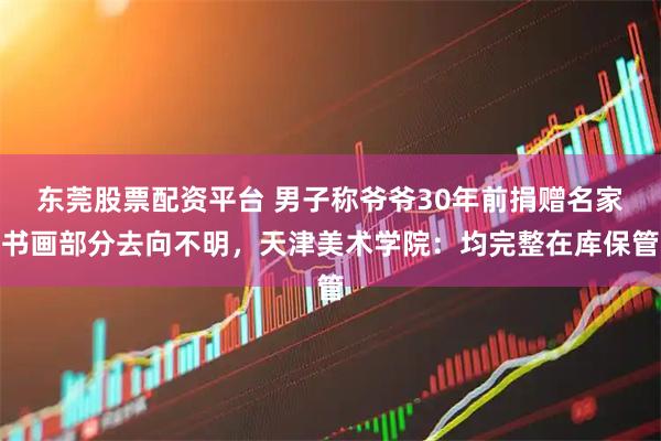 东莞股票配资平台 男子称爷爷30年前捐赠名家书画部分去向不明，天津美术学院：均完整在库保管