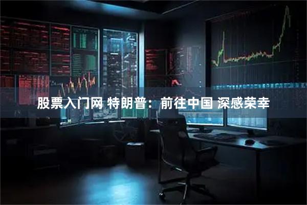 股票入门网 特朗普：前往中国 深感荣幸